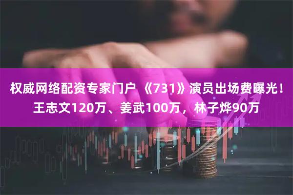 权威网络配资专家门户 《731》演员出场费曝光！王志文120万、姜武100万，林子烨90万
