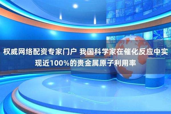 权威网络配资专家门户 我国科学家在催化反应中实现近100%的贵金属原子利用率