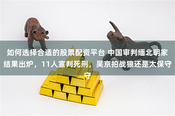 如何选择合适的股票配资平台 中国审判缅北明家结果出炉，11人宣判死刑，吴京拍战狼还是太保守