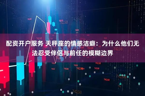 配资开户服务 天秤座的情感洁癖：为什么他们无法忍受伴侣与前任的模糊边界