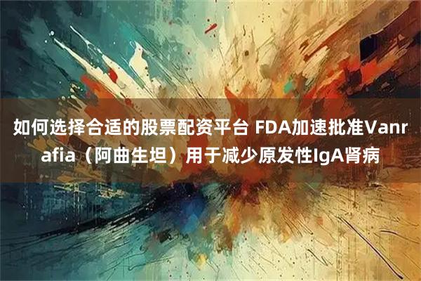 如何选择合适的股票配资平台 FDA加速批准Vanrafia（阿曲生坦）用于减少原发性IgA肾病