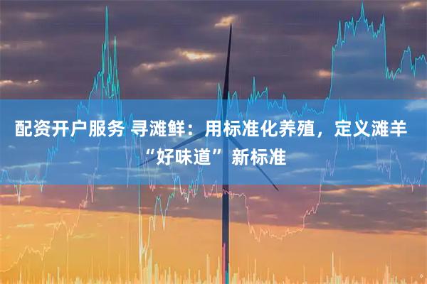 配资开户服务 寻滩鲜：用标准化养殖，定义滩羊 “好味道” 新标准