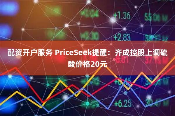 配资开户服务 PriceSeek提醒：齐成控股上调硫酸价格20元