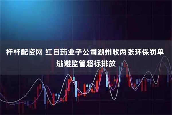 杆杆配资网 红日药业子公司湖州收两张环保罚单 逃避监管超标排放