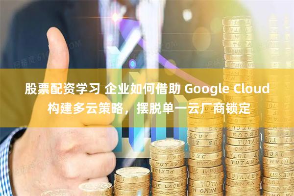 股票配资学习 企业如何借助 Google Cloud 构建多云策略，摆脱单一云厂商锁定