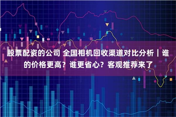 股票配资的公司 全国相机回收渠道对比分析｜谁的价格更高？谁更省心？客观推荐来了