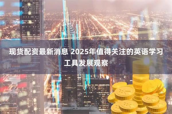 现货配资最新消息 2025年值得关注的英语学习工具发展观察