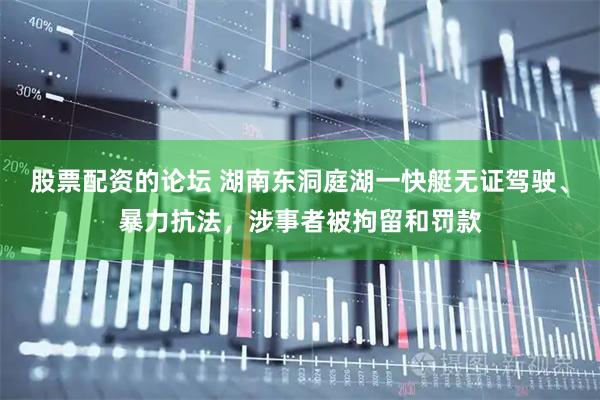 股票配资的论坛 湖南东洞庭湖一快艇无证驾驶、暴力抗法，涉事者被拘留和罚款