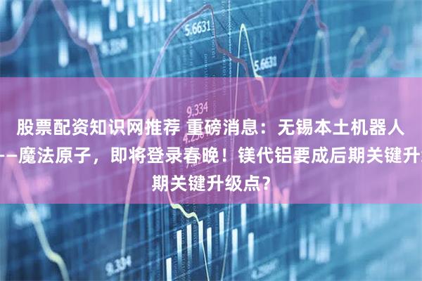 股票配资知识网推荐 重磅消息：无锡本土机器人企业——魔法原子，即将登录春晚！镁代铝要成后期关键升级点？