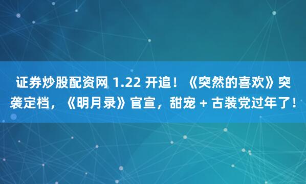证券炒股配资网 1.22 开追！《突然的喜欢》突袭定档，《明月录》官宣，甜宠 + 古装党过年了！