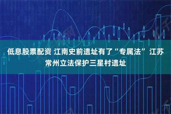 低息股票配资 江南史前遗址有了“专属法” 江苏常州立法保护三星村遗址