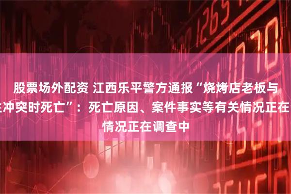 股票场外配资 江西乐平警方通报“烧烤店老板与人发生冲突时死亡”：死亡原因、案件事实等有关情况正在调查中