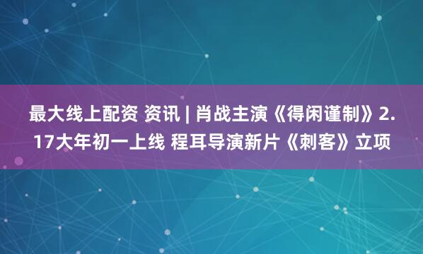 最大线上配资 资讯 | 肖战主演《得闲谨制》2.17大年初一上线 程耳导演新片《刺客》立项