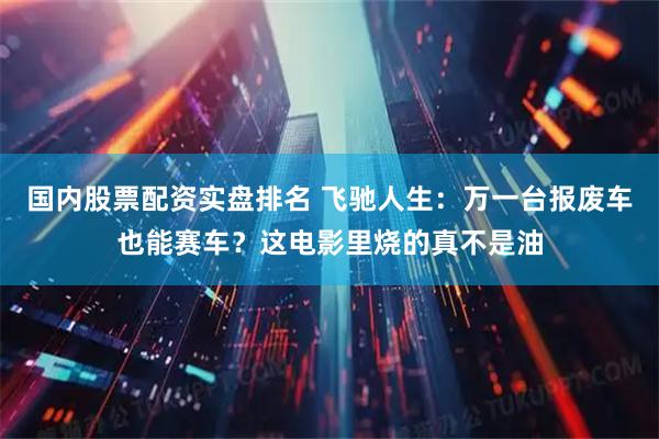 国内股票配资实盘排名 飞驰人生：万一台报废车也能赛车？这电影里烧的真不是油