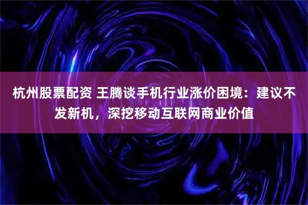 杭州股票配资 王腾谈手机行业涨价困境：建议不发新机，深挖移动互联网商业价值